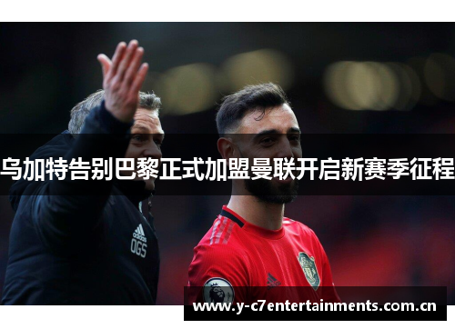 乌加特告别巴黎正式加盟曼联开启新赛季征程